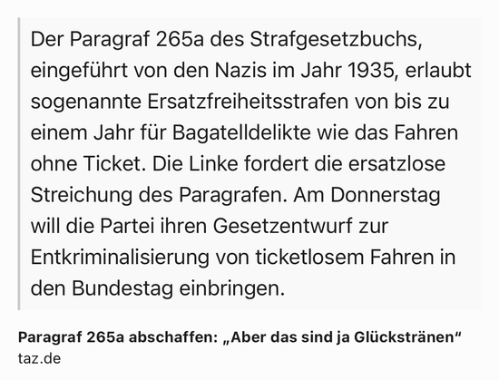 Text Shot: Der Paragraf 265a des Strafgesetzbuchs, eingeführt von den Nazis im Jahr 1935, erlaubt sogenannte Ersatzfreiheitsstrafen von bis zu einem Jahr für Bagatelldelikte wie das Fahren ohne Ticket. Die Linke fordert die ersatzlose Streichung des Paragrafen. Am Donnerstag will die Partei ihren Gesetzentwurf zur Entkriminalisierung von ticketlosem Fahren in den Bundestag einbringen. Text Shot: Der Paragraf 265a des Strafgesetzbuchs, eingeführt von den Nazis im Jahr 1935, erlaubt sogenannte Ersatzfreiheitsstrafen von bis zu einem Jahr für Bagatelldelikte wie das Fahren ohne Ticket. Die Linke fordert die ersatzlose Streichung des Paragrafen. Am Donnerstag will die Partei ihren Gesetzentwurf zur Entkriminalisierung von ticketlosem Fahren in den Bundestag einbringen.